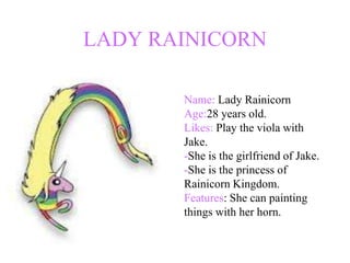 LADY RAINICORN

       Name: Lady Rainicorn
       Age:28 years old.
       Likes: Play the viola with
       Jake.
       -She is the girlfriend of Jake.
       -She is the princess of
       Rainicorn Kingdom.
       Features: She can painting
       things with her horn.
 