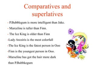 Comparatives and
               superlatives
- P.Bubblegum is more intelligent than Jake.
- Marceline is taller than Finn.
- The Ice King is older than Finn
-Lady Arcoiris is the most colorfull
-The Ice King is the fatest person in Ooo
-Finn is the youngest person in Ooo.
-Marseline has got the hair more dark
than P.Bubbkegum
 