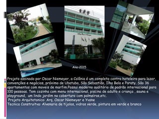 Projeto assinado por Oscar Niemeyer, a Colônia é um completo centro hoteleiro para lazer,
convenções e negócios, próximo de Ubatuba, São Sebastião, Ilha Bela e Paraty. São 36
apartamentos com moveis de marfim.Possui moderno auditório de padrão internacional para
100 pessoas. Tem cozinha com menu internacional, piscina de adulto e criança , sauna e
playground, um lindo jardim na cobertura com palmeiras,etc.
Projeto Arquitetonico: Arq. Oscar Niemeyer e Yvone
Tecnica Construitva: Alvenaria de tijolos, vidros verde, pintura em verde e branco
Ano-2015
 