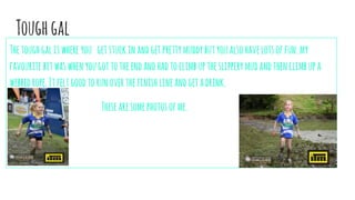 Toughgal
Thetoughgaliswhereyou getstuckinandgetprettymuddybutyoualsohavelotsoffun.my
favouritebitwaswhenyougottotheendandhadtoclimbuptheslipperymudandthenclimbupa
webbedrope.Itfeltgoodtorunoverthefinishlineandgetadrink.
Thesearesomephotosofme.
 