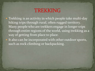 Trekking is an activity in which people take multi-day
hiking trips through rural, often rugged territory.
Many people who are trekkers engage in longer trips
through entire regions of the world, using trekking as a
way of getting from place to place.
 It also can be incorporated with other outdoor sports,
such as rock climbing or backpacking.
 