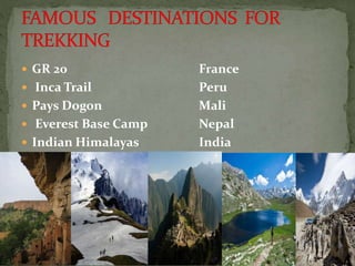  GR 20 France
 Inca Trail Peru
 Pays Dogon Mali
 Everest Base Camp Nepal
 Indian Himalayas India
 