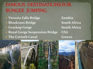  Victoria Falls Bridge Zambia
 Bloukrans Bridge South Africa
 Graskop Gorge South Africa
 Royal Gorge Suspension Bridge USA
 The Corinth Canal Greece
 