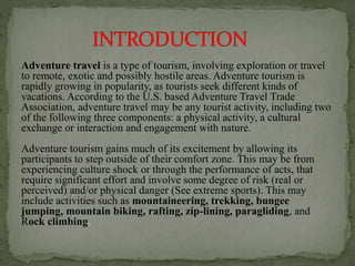Adventure travel is a type of tourism, involving exploration or travel
to remote, exotic and possibly hostile areas. Adventure tourism is
rapidly growing in popularity, as tourists seek different kinds of
vacations. According to the U.S. based Adventure Travel Trade
Association, adventure travel may be any tourist activity, including two
of the following three components: a physical activity, a cultural
exchange or interaction and engagement with nature.
Adventure tourism gains much of its excitement by allowing its
participants to step outside of their comfort zone. This may be from
experiencing culture shock or through the performance of acts, that
require significant effort and involve some degree of risk (real or
perceived) and/or physical danger (See extreme sports). This may
include activities such as mountaineering, trekking, bungee
jumping, mountain biking, rafting, zip-lining, paragliding, and
Rock climbing.
 