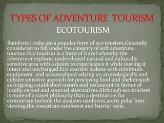 ECOTOURISM
Rainforest treks are a popular form of eco tourism,Generally
considered to fall under the category of soft adventure
tourism.Eco tourism is a form of travel whereby the
adventurer explores undeveloped natural and culturally
sensitive area with a desire to experieance it while leaving it
intact and unchanged.Eco tourism is done with minimum
equipment and accomodated relying on an ecologically and
culture sensitive approch for procuring food and shelter,such
as forgoing established resorts and restaurant in favour of
locally owned and sourced alternatives.Although eco tourism
is more of a travel philosphy than a destination for
ecotourism include the amazon rainforest,arctic polar bear
viewing,the costarican rainforest and barrier rects.
 