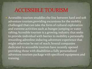  Accessible tourism straddles the line between hard and soft
adventure tourism,providing excursions for the moblity
challenged that can take the form of cultural exploration
and extreme activities such as bungee jumping or water
rafting.Accesible tourism is a growing industry that seeks
to provide individual with barrier to mobility a personally
rewarding adrenline inducing adventure experience that
might otherwise be out of reach.Several companies
dedicated to accessible tourism have recently opened
providing those with disabilities a fully personalized
adventure tourism package with specilized equipment and
training.
 