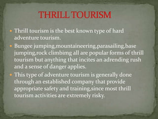  Thrill tourism is the best known type of hard
adventure tourism.
 Bungee jumping,mountaineering,parasailing,base
jumping,rock climbimg all are popular forms of thrill
tourism but anything that incites an adrending rush
and a sense of danger applies.
 This type of adventure tourism is generally done
through an established company that provide
appropriate safety and training,since most thrill
tourism activities are extremely risky.
 