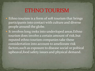  Ethno tourism is a form of soft tourism that brings
participants into contact with culture and diverse
people around the globe.
 It involves long treks into undevloped areas.Ethno
tourism does involve a certain amount of risk,but
reputed ethno tourism companies take these
considertation into account to ameliorate risk
factors,such as exposure to disease social or poltical
upheaval,food safety issues and physical demand.
 