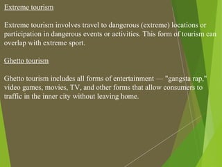 Extreme tourism
Extreme tourism involves travel to dangerous (extreme) locations or
participation in dangerous events or activities. This form of tourism can
overlap with extreme sport.
Ghetto tourism
Ghetto tourism includes all forms of entertainment — "gangsta rap,"
video games, movies, TV, and other forms that allow consumers to
traffic in the inner city without leaving home.
 
