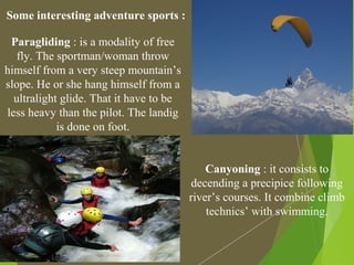 Some interesting adventure sports :
Paragliding : is a modality of free
fly. The sportman/woman throw
himself from a very steep mountain’s
slope. He or she hang himself from a
ultralight glide. That it have to be
less heavy than the pilot. The landig
is done on foot.
Canyoning : it consists to
decending a precipice following
river’s courses. It combine climb
technics’ with swimming.
 