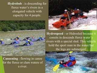 Hydrobob : is descending for
fierce water’s rivers in a
elongated vehicle with
capacity for 4 people.
Hydrospeed : or Hidrosled because it
consits in descends fierce water’s
rivers with a special sled. This vehicle
hold the sport man in the water but
the legs are submerged.
Canoening : flowing in canoe
for the fierce or clam waters of
a river.
 