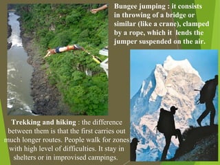 Bungee jumping : it consists
in throwing of a bridge or
similar (like a crane), clamped
by a rope, which it lends the
jumper suspended on the air.
Trekking and hiking : the difference
between them is that the first carries out
much longer routes. People walk for zones
with high level of difficulties. It stay in
shelters or in improvised campings.
 