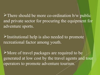 There should be more co-ordination b/w public
and private sector for procuring the equipment for
adventure sports.
Institutional help is also needed to promote
recreational factor among youth.
More of travel packages are required to be
generated at low cost by the travel agents and tour
operators to promote adventure tourism.
 