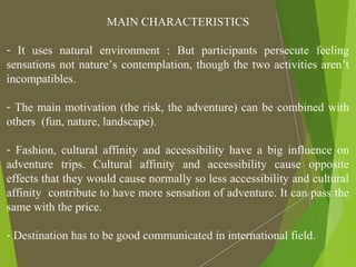 MAIN CHARACTERISTICS
- It uses natural environment : But participants persecute feeling
sensations not nature’s contemplation, though the two activities aren’t
incompatibles.
- The main motivation (the risk, the adventure) can be combined with
others (fun, nature, landscape).
- Fashion, cultural affinity and accessibility have a big influence on
adventure trips. Cultural affinity and accessibility cause opposite
effects that they would cause normally so less accessibility and cultural
affinity contribute to have more sensation of adventure. It can pass the
same with the price.
- Destination has to be good communicated in international field.
 