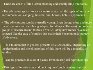 - There are zones of little urban planning and usually little traditional.
- The adventure sports’ tourists can use almost all the types of touristic
accommodation: camping, hostels, rural houses, hotels, apartments...
- The adventurous tourist is usually young. Even though more and more
the adventure sports are being adapted for all ages. The most common is
groups of friends around thirties. Even so, lately new trends have been
detected like the case of couples that make their honeymoon a journey
of adventure.
- It is a tourism that in general presents little seasonality. Depending on
the destination and the climatology of this there will be a modality or
another .
- It can be practiced in a lot of places. Even in artificial reproductions.
- This type of tourists almost do not require complementary services.
 