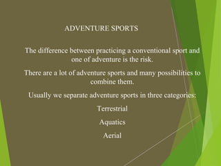 ADVENTURE SPORTS
The difference between practicing a conventional sport and
one of adventure is the risk.
There are a lot of adventure sports and many possibilities to
combine them.
Usually we separate adventure sports in three categories:
Terrestrial
Aquatics
Aerial
 