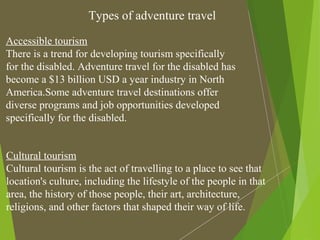 Types of adventure travel
Accessible tourism
There is a trend for developing tourism specifically
for the disabled. Adventure travel for the disabled has
become a $13 billion USD a year industry in North
America.Some adventure travel destinations offer
diverse programs and job opportunities developed
specifically for the disabled.
Cultural tourism
Cultural tourism is the act of travelling to a place to see that
location's culture, including the lifestyle of the people in that
area, the history of those people, their art, architecture,
religions, and other factors that shaped their way of life.
 
