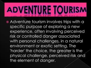  Adventure   tourism involves trips with a
 specific purpose of exploring a new
 experience, often involving perceived
 risk or controlled danger associated
 with personal challenges, in a natural
 environment or exotic setting. The
 'harder' the choice, the greater is the
 physical challenge, perceived risk and
 the element of danger.
 
