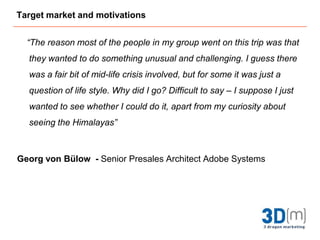 Target market and motivations      “The reason most of the people in my group went on this trip was that they wanted to do something unusual and challenging. I guess there was a fair bit of mid-life crisis involved, but for some it was just a question of life style. Why did I go? Difficult to say – I suppose I just wanted to see whether I could do it, apart from my curiosity about seeing the Himalayas”Georg von Bülow  - Senior Presales Architect Adobe Systems