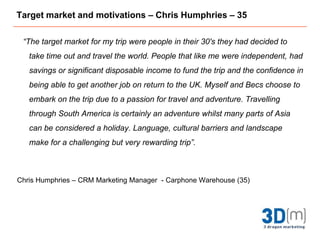 Target market and motivations – Chris Humphries – 35“The target market for my trip were people in their 30's they had decided to take time out and travel the world. People that like me were independent, had savings or significant disposable income to fund the trip and the confidence in being able to get another job on return to the UK. Myself and Becs choose to embark on the trip due to a passion for travel and adventure. Travelling through South America is certainly an adventure whilst many parts of Asia can be considered a holiday. Language, cultural barriers and landscape make for a challenging but very rewarding trip”.Chris Humphries – CRM Marketing Manager  - Carphone Warehouse (35)
