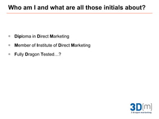 Who am I and what are all those initials about?Diploma in Direct MarketingMember of Institute of Direct MarketingFully Dragon Tested…?