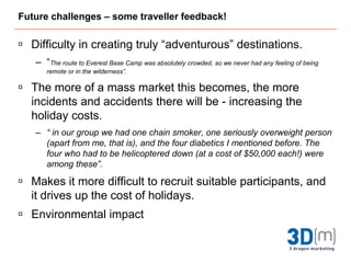 Future challenges - Overview"The level of adventure expected in an adventure tourism product is very much dependent on the person's level of expectation and experience of the particular sport or the type of activity chosen. ...furthermore if it is well organised the participant will perceive the risk less than what appears." Novelli, 2005:208 The challenge for the operators is dealing with the risks of operating in this niche market as tourists will expect a certain level of risk - and things can go wrong. Customers can be dissatisfied if they feel they have been unnecessarily exposed to risk and situations they are not skilled enough for. On the other hand, if an activity is too closely supervised then the hard adventure tourism will be a little miffed! For the operators, it is about getting the balance right.