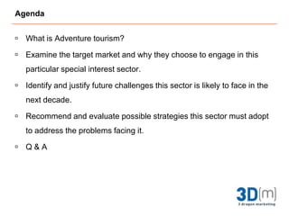 Agenda What is Adventure tourism?Examine the target market and why they choose to engage in this particular special interest sector. Identify and justify future challenges this sector is likely to face in the next decade.Recommend and evaluate possible strategies this sector must adopt to address the problems facing it.Q & A