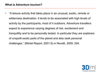 What is Adventure tourism?“A leisure activity that takes place in an unusual, exotic, remote or wilderness destination. It tends to be associated with high levels of activity by the participants, most of it outdoors. Adventure travellers expect to experience varying degrees of risk, excitement and tranquillity and to be personally tested. In particular they are explorers of unspoilt exotic parts of the planet and also seek personal challenges.” (Mintel Report, 2001:5) in Novelli, 2005: 204.