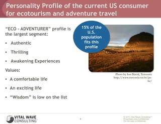 Personality Profile of the current US consumer
for ecotourism and adventure travel

“ECO – ADVENTURER” profile is        15% of the
the largest segment:                    U.S.
                                     population
•  Authentic                          fits this
                                       profile
•  Thrilling

•  Awakening Experiences

Values:
                                                   Photo by Ion David, Travessia
                                                  http://www.travessia.tur.br/pt-
•  A comfortable life                                                         br/

•  An exciting life

•  “Wisdom” is low on the list



                                                          © 2011 Vital Wave ConsultingTM
                                 9                        Proprietary and Confidential:
                                                          Do not copy or distribute.
 
