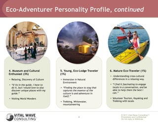 Eco-Adventurer Personality Profile, continued




4. Museum and Cultural                5. Young, Eco-Lodge Traveler         6. Mature Eco-Traveler (1%)
Enthusiast (3%)                       (1%)
                                                                           •  -Understanding cross-cultural
 •  Relaxing, Discovery of Culture    •  Immersion in Natural                 differences in a relaxing way.
                                         Environment
 •  “If its in the guide, I have to                                        •  “I find it fascinating to engage
    do it, but I would love to also   •  “Finding the place to stay that      locals in a conversation, and be
    discover unique places with my       captures the essence of the          able to help them the best I
    guide.”                              culture is and adventure in          can.”
                                         itself.”
 •  Visiting World Wonders                                                 •  Volunteer Tourism, Kayaking and
                                      •  Trekking, Whitewater,                Trekking with locals
                                         mountaineering



                                                                                     © 2011 Vital Wave ConsultingTM
                                                      11                             Proprietary and Confidential:
                                                                                     Do not copy or distribute.
 