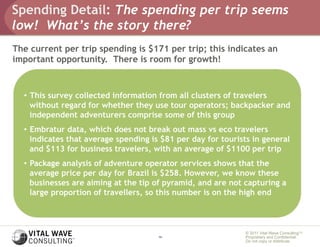 Spending Detail: The spending per trip seems
low! What’s the story there?
The current per trip spending is $171 per trip; this indicates an
important opportunity. There is room for growth!



  •  This survey collected information from all clusters of travelers
     without regard for whether they use tour operators; backpacker and
     independent adventurers comprise some of this group
  •  Embratur data, which does not break out mass vs eco travelers
     indicates that average spending is $81 per day for tourists in general
     and $113 for business travelers, with an average of $1100 per trip
  •  Package analysis of adventure operator services shows that the
     average price per day for Brazil is $258. However, we know these
     businesses are aiming at the tip of pyramid, and are not capturing a
     large proportion of travellers, so this number is on the high end



                                                              © 2011 Vital Wave ConsultingTM
                                      14                      Proprietary and Confidential:
                                                              Do not copy or distribute.
 