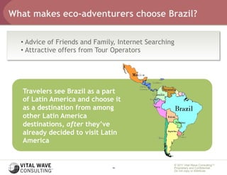 What makes eco-adventurers choose Brazil?


  •  Advice of Friends and Family, Internet Searching
  •  Attractive offers from Tour Operators




   Travelers see Brazil as a part
   of Latin America and choose it
   as a destination from among
   other Latin America
   destinations, after they’ve
   already decided to visit Latin
   America


                                                    © 2011 Vital Wave ConsultingTM
                                19                  Proprietary and Confidential:
                                                    Do not copy or distribute.
 