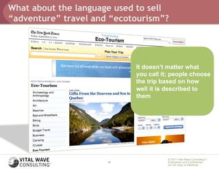 What about the language used to sell
“adventure” travel and “ecotourism”?




                            It doesn’t matter what
                            you call it; people choose
                            the trip based on how
                            well it is described to
                            them




                                       © 2011 Vital Wave ConsultingTM
                      21               Proprietary and Confidential:
                                       Do not copy or distribute.
 