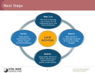 Next Steps

                               Web 2.0+
                           New tech is lowering
                           cost of entry for this
                          fragmented sector into
                             travel distribution




          Social:                                         Search
         Tying social
       connections into
                               Local                   Web search is
                                                    increasingly focused
        online “local”       Activities              on local (e.g Yelp,
      recommendations                                     Google)




                                Mobile:
                          Using mobile devices to
                           deliver relevant local
                            content from GPS,
                          profile, social network


                                                               © 2011 Vital Wave ConsultingTM
                                    22                         Proprietary and Confidential:
                                                               Do not copy or distribute.
 