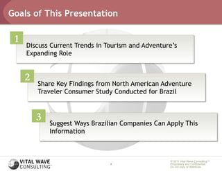 Goals of This Presentation

 1
     Discuss Current Trends in Tourism and Adventure’s
     Expanding Role


     2
         Share Key Findings from North American Adventure
         Traveler Consumer Study Conducted for Brazil


         3
             Suggest Ways Brazilian Companies Can Apply This
             Information



                                                   © 2011 Vital Wave ConsultingTM
                                2                  Proprietary and Confidential:
                                                   Do not copy or distribute.
 