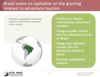 Brazil wants to capitalize on the growing
interest in adventure tourism

  Embratur requested marketing       •  Profile U.S.-based
  support,with market research          international adventure
  which would:
                                        travelers
                                     •  Gauge traveler market
                                        size for adventure travel
                                        to Brazil
                                     •  Gauge tour operator
                                        market size for
                                        adventure travel to
                                        Brazil
                                     •  Provide competitive
                                        analysis

                                                     © 2011 Vital Wave ConsultingTM
                                 6                   Proprietary and Confidential:
                                                     Do not copy or distribute.
 