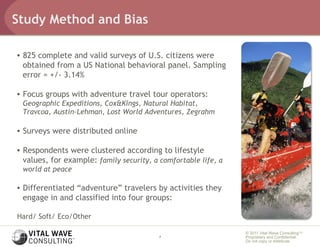 Study Method and Bias

•  825 complete and valid surveys of U.S. citizens were
   obtained from a US National behavioral panel. Sampling
   error = +/- 3.14%

•  Focus groups with adventure travel tour operators:
 Geographic Expeditions, Cox&Kings, Natural Habitat,
 Travcoa, Austin-Lehman, Lost World Adventures, Zegrahm

•  Surveys were distributed online

•  Respondents were clustered according to lifestyle
   values, for example: family security, a comfortable life, a
 world at peace

•  Differentiated “adventure” travelers by activities they
   engage in and classified into four groups:

Hard/ Soft/ Eco/Other

                                                                 © 2011 Vital Wave ConsultingTM
                                          7                      Proprietary and Confidential:
                                                                 Do not copy or distribute.
 