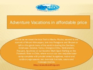Adventure Vacations in affordable price
Join us as we travel the Inca Trail to Machu Picchu, ascend to the
summit of Mount Kilimanjaro, trek into Patagonia and Bhutan or
raft on the great rivers of the world including the Zambezi,
Cotahuasi, Zanskar, Tamur, Drangme Chhu, Tatshenshini,
Pacuare, Apurimac or our favorite: Multi Sport Rafting on the
Futaleufu River in Chile, where we run our own exquisite base
camp complete with private tented bungalows, indoor and
outdoor yoga spaces, two river side hot tubs, sauna and
massage studios.
http://www.bbxrafting.com
 