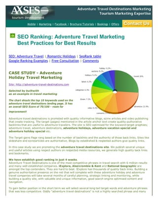 Adventure Travel Destinations Marketing.
                                                                 Tourism Marketing Expertise.
  tourism development

               Mobile | Marketing | Facebook | Brochure/Tutorials | Bookings | Offers



      SEO Ranking: Adventure Travel Marketing
      Best Practices for Best Results

SEO: Adventure Travel | Romantic Holidays | SeoRank table
Google Ranking Examples | Free Consultation | Comments


CASE STUDY - Adventure
Holiday Travel Marketing
Site: http://adventure-travel-destinations.com

Selected by builtwith
as an example in travel marketing

The chart shouls the top 10 keywords used on the
adventure travel destinations landing page. It has
an overall SEO Score of 70/100 - room for
improvement!

Adventure travel destinations is promoted with quality informative blogs, ezine articles and video publishing
that create tracking. The target (pages) mentioned in the article anchor text create quality-authorative
backlinks that are useful to adventure travelers. The site is SEO optimised for the keyword target praphses;
adventure travel, adventure destinations, adventure holidays, adventure vacation special and
adventure holiday special etc.

The Target gains Page rang based on the number of backlnks and the authority of those back links. Sites like
slideshare and ezinearticles are authoritative. Blogs by established & respected authors give quality links.

In this case study we are promoting the adventure travel destinations site. We publish several unique
and useful articles using respect authors on respected media resources, we generate high quality back links
and bookmarks.

We have establish good ranking in just 4 weeks.
Adventure Travel Destinations is one of the most competitive phrases in travel search with 6 million results
and many well established companies. iExplore, Abercrombie & Kent and National Geographic are
amongst the top contenders. They are hard to beat. IExplore has thousands of quality back links. Building a
genuine authoritative presence on the net that will complete with these adventure holiday and adventure
travel companies will take several months of careful planning, strategic linking and monitoring, while
building a quality site, with valuable and unique information, good search engine optimised content and
navigation.

To gain better position in the short term we will select several long tail target words and adventure phrases
that was less competitive. Oddly "adventure travel destinations" is not a highly searched phrase and many
 