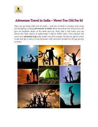 Adventure Travel in India – Never Too Old For It!
They say growing older has its perils – and one of them is staying away from
jaw-dropping, exciting adventures in India. More often than not, the person will
give an emphatic shake of the head and say ‘Why take a risk when you can
choose the safer option of sightseeing?’ I beg to differ! Life’s to be enjoyed and
every new adventure trips only makes you feel younger. So why let age be a bar?
Come and get a taste of real adventure with activities suitable for all age groups
in India!

 