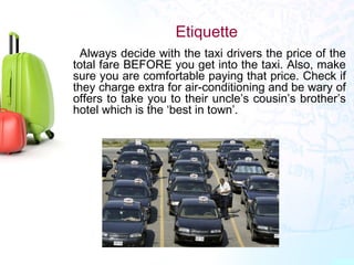Etiquette
•
Always decide with the taxi drivers the price of the
total fare BEFORE you get into the taxi. Also, make
sure you are comfortable paying that price. Check if
they charge extra for air-conditioning and be wary of
offers to take you to their uncle’s cousin’s brother’s
hotel which is the ‘best in town’.
 