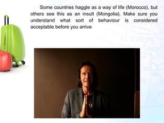 Some countries haggle as a way of life (Morocco), but
others see this as an insult (Mongolia). Make sure you
understand what sort of behaviour is considered
acceptable before you arrive
 