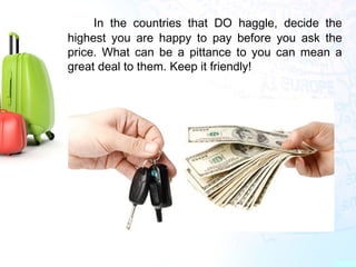 •
In the countries that DO haggle, decide the
highest you are happy to pay before you ask the
price. What can be a pittance to you can mean a
great deal to them. Keep it friendly!
 