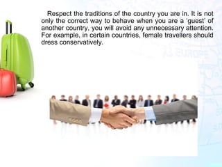 Respect the traditions of the country you are in. It is not
only the correct way to behave when you are a ‘guest’ of
another country, you will avoid any unnecessary attention.
For example, in certain countries, female travellers should
dress conservatively.
 