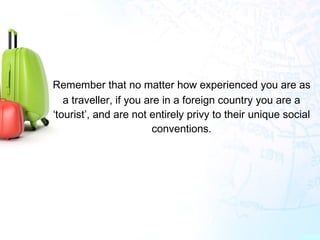 Remember that no matter how experienced you are as
a traveller, if you are in a foreign country you are a
‘tourist’, and are not entirely privy to their unique social
conventions.
 