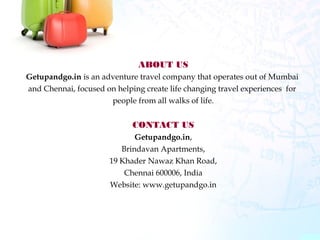 ABOUT US
Getupandgo.in is an adventure travel company that operates out of Mumbai
and Chennai, focused on helping create life changing travel experiences for
people from all walks of life.
CONTACT US
Getupandgo.in,
Brindavan Apartments,
19 Khader Nawaz Khan Road,
Chennai 600006, India
Website: www.getupandgo.in
 