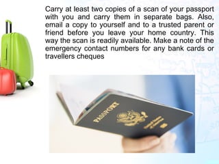 •
Carry at least two copies of a scan of your passport
with you and carry them in separate bags. Also,
email a copy to yourself and to a trusted parent or
friend before you leave your home country. This
way the scan is readily available. Make a note of the
emergency contact numbers for any bank cards or
travellers cheques
 
