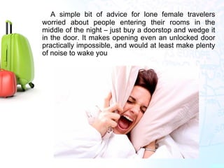 A simple bit of advice for lone female travelers
worried about people entering their rooms in the
middle of the night – just buy a doorstop and wedge it
in the door. It makes opening even an unlocked door
practically impossible, and would at least make plenty
of noise to wake you
 