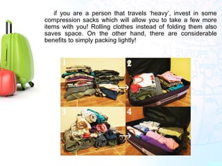 if you are a person that travels ‘heavy’, invest in some
compression sacks which will allow you to take a few more
items with you! Rolling clothes instead of folding them also
saves space. On the other hand, there are considerable
benefits to simply packing lightly!
 