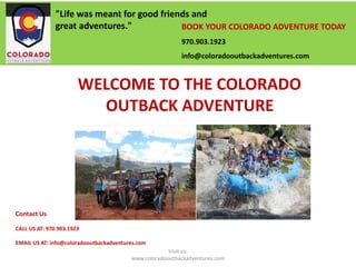 Contact Us
CALL US AT: 970.903.1923
EMAIL US AT: info@coloradooutbackadventures.com
BOOK YOUR COLORADO ADVENTURE TODAY
970.903.1923
info@coloradooutbackadventures.com
"Life was meant for good friends and
great adventures."
WELCOME TO THE COLORADO
OUTBACK ADVENTURE
Visit us:
www.coloradooutbackadventures.com
 